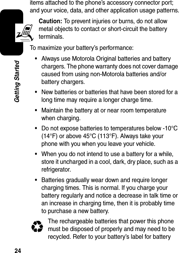 24Getting Starteditems attached to the phone’s accessory connector port; and your voice, data, and other application usage patterns.Caution:To prevent injuries or burns, do not allow metal objects to contact or short-circuit the battery terminals.To maximize your battery’s performance:•Always use Motorola Original batteries and battery chargers. The phone warranty does not cover damage caused from using non-Motorola batteries and/or battery chargers.•New batteries or batteries that have been stored for a long time may require a longer charge time.•Maintain the battery at or near room temperature when charging.•Do not expose batteries to temperatures below -10°C (14°F) or above 45°C (113°F). Always take your phone with you when you leave your vehicle.•When you do not intend to use a battery for a while, store it uncharged in a cool, dark, dry place, such as a refrigerator.•Batteries gradually wear down and require longer charging times. This is normal. If you charge your battery regularly and notice a decrease in talk time or an increase in charging time, then it is probably time to purchase a new battery.The rechargeable batteries that power this phone must be disposed of properly and may need to be recycled. Refer to your battery’s label for battery 