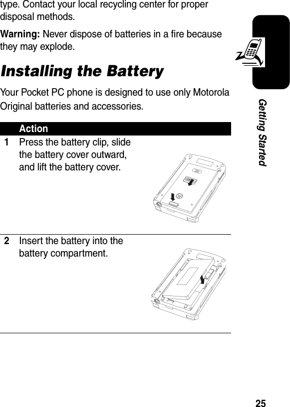 25Getting Startedtype. Contact your local recycling center for proper disposal methods.Warning: Never dispose of batteries in a fire because they may explode.Installing the BatteryYour Pocket PC phone is designed to use only Motorola Original batteries and accessories. Action1Press the battery clip, slide the battery cover outward, and lift the battery cover.2Insert the battery into the battery compartment.