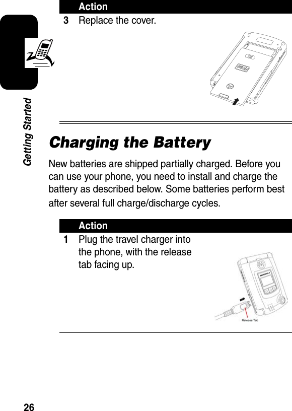 26Getting StartedCharging the BatteryNew batteries are shipped partially charged. Before you can use your phone, you need to install and charge the battery as described below. Some batteries perform best after several full charge/discharge cycles.3Replace the cover.Action1Plug the travel charger into the phone, with the release tab facing up.Action