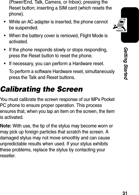 31Getting Started(Power/End, Talk, Camera, or Inbox); pressing the Reset button; inserting a SIM card (which resets the phone).•While an AC adapter is inserted, the phone cannot be suspended.•When the battery cover is removed, Flight Mode is activated.•If the phone responds slowly or stops responding, press the Reset button to reset the phone.•If necessary, you can perform a Hardware reset.To perform a software Hardware reset, simultaneously press the Talk and Reset buttons.Calibrating the ScreenYou must calibrate the screen response of our MPx Pocket PC phone to ensure proper operation. This process ensures that, when you tap an item on the screen, the item is activated.Note:With use, the tip of the stylus may become worn or may pick up foreign particles that scratch the screen. A damaged stylus may not move smoothly and can cause unpredictable results when used. If your stylus exhibits these problems, replace the stylus by contacting your reseller.