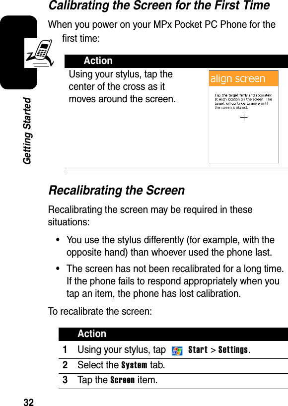 32Getting StartedCalibrating the Screen for the First TimeWhen you power on your MPx Pocket PC Phone for the first time:Recalibrating the ScreenRecalibrating the screen may be required in these situations:•You use the stylus differently (for example, with the opposite hand) than whoever used the phone last.•The screen has not been recalibrated for a long time. If the phone fails to respond appropriately when you tap an item, the phone has lost calibration.To recalibrate the screen:ActionUsing your stylus, tap the center of the cross as it moves around the screen.Action1Using your stylus, tap   Start &gt; Settings.2Select the System tab.3Ta p t he  Screen item.