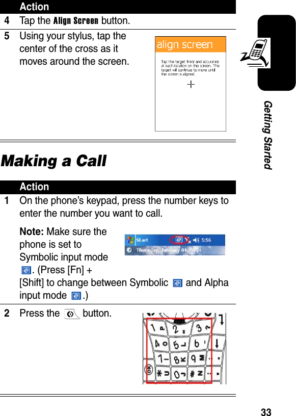 33Getting StartedMaking a Call4Ta p t he  Align Screen button.5Using your stylus, tap the center of the cross as it moves around the screen.Action1On the phone’s keypad, press the number keys to enter the number you want to call.Note:Make sure the phone is set to Symbolic input mode . (Press [Fn] + [Shift] to change between Symbolic   and Alpha input mode  .)2Press the   button.Action