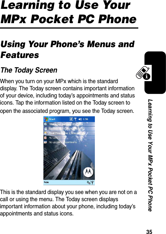 35Learning to Use Your MPx Pocket PC PhoneLearning to Use Your MPx Pocket PC PhoneUsing Your Phone’s Menus and FeaturesThe Today ScreenWhen you turn on your MPx which is the standard display. The Today screen contains important information of your device, including today’s appointments and status icons. Tap the information listed on the Today screen to open the associated program, you see the Today screen.This is the standard display you see when you are not on a call or using the menu. The Today screen displays important information about your phone, including today’s appointments and status icons. 