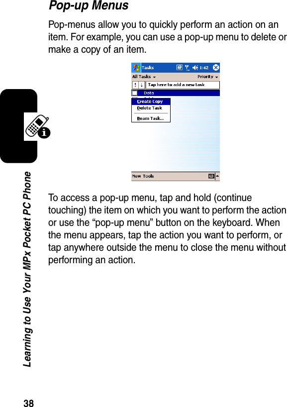 38Learning to Use Your MPx Pocket PC PhonePop-up MenusPop-menus allow you to quickly perform an action on an item. For example, you can use a pop-up menu to delete or make a copy of an item. To access a pop-up menu, tap and hold (continue touching) the item on which you want to perform the action or use the “pop-up menu” button on the keyboard. When the menu appears, tap the action you want to perform, or tap anywhere outside the menu to close the menu without performing an action.