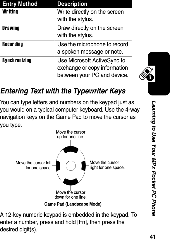 41Learning to Use Your MPx Pocket PC PhoneEntering Text with the Typewriter KeysYou can type letters and numbers on the keypad just as you would on a typical computer keyboard. Use the 4-way navigation keys on the Game Pad to move the cursor as you type.A 12-key numeric keypad is embedded in the keypad. To enter a number, press and hold [Fn], then press the desired digit(s).WritingWrite directly on the screen with the stylus.DrawingDraw directly on the screen with the stylus.RecordingUse the microphone to record a spoken message or note.SynchronizingUse Microsoft ActiveSync to exchange or copy information between your PC and device.Entry Method DescriptionMove the cursor up for one line.Move the cursor down for one line.Game Pad (Landscape Mode)Move the cursor leftfor one space.Move the cursor right for one space.