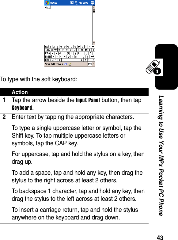 43Learning to Use Your MPx Pocket PC PhoneTo type with the soft keyboard:Action1Tap the arrow beside the Input Panel button, then tap Keyboard.2Enter text by tapping the appropriate characters.To type a single uppercase letter or symbol, tap the Shift key. To tap multiple uppercase letters or symbols, tap the CAP key.For uppercase, tap and hold the stylus on a key, then drag up.To add a space, tap and hold any key, then drag the stylus to the right across at least 2 others.To backspace 1 character, tap and hold any key, then drag the stylus to the left across at least 2 others.To insert a carriage return, tap and hold the stylus anywhere on the keyboard and drag down.