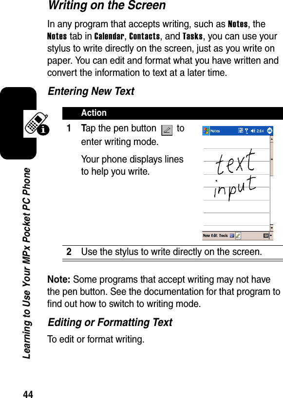 44Learning to Use Your MPx Pocket PC PhoneWriting on the ScreenIn any program that accepts writing, such as Notes, theNotes tab in Calendar,Contacts, and Tasks, you can use your stylus to write directly on the screen, just as you write on paper. You can edit and format what you have written and convert the information to text at a later time.Entering New TextNote:Some programs that accept writing may not have the pen button. See the documentation for that program to find out how to switch to writing mode.Editing or Formatting TextTo edit or format writing.Action1Tap the pen button   to enter writing mode. Your phone displays lines to help you write.2Use the stylus to write directly on the screen.