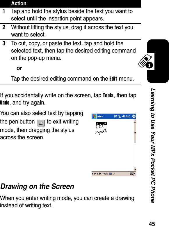 45Learning to Use Your MPx Pocket PC PhoneIf you accidentally write on the screen, tap Tools, then tap Undo, and try again. You can also select text by tapping the pen button   to exit writing mode, then dragging the stylus across the screen.Drawing on the ScreenWhen you enter writing mode, you can create a drawing instead of writing text.Action1Tap and hold the stylus beside the text you want to select until the insertion point appears.2Without lifting the stylus, drag it across the text you want to select.3To cut, copy, or paste the text, tap and hold the selected text, then tap the desired editing command on the pop-up menu.orTap the desired editing command on the Edit menu.