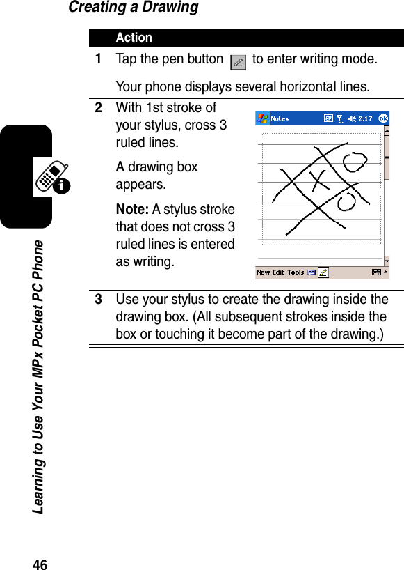 46Learning to Use Your MPx Pocket PC PhoneCreating a DrawingAction1Tap the pen button   to enter writing mode. Your phone displays several horizontal lines.2With 1st stroke of your stylus, cross 3 ruled lines.A drawing box appears.Note: A stylus stroke that does not cross 3 ruled lines is entered as writing.3Use your stylus to create the drawing inside the drawing box. (All subsequent strokes inside the box or touching it become part of the drawing.)