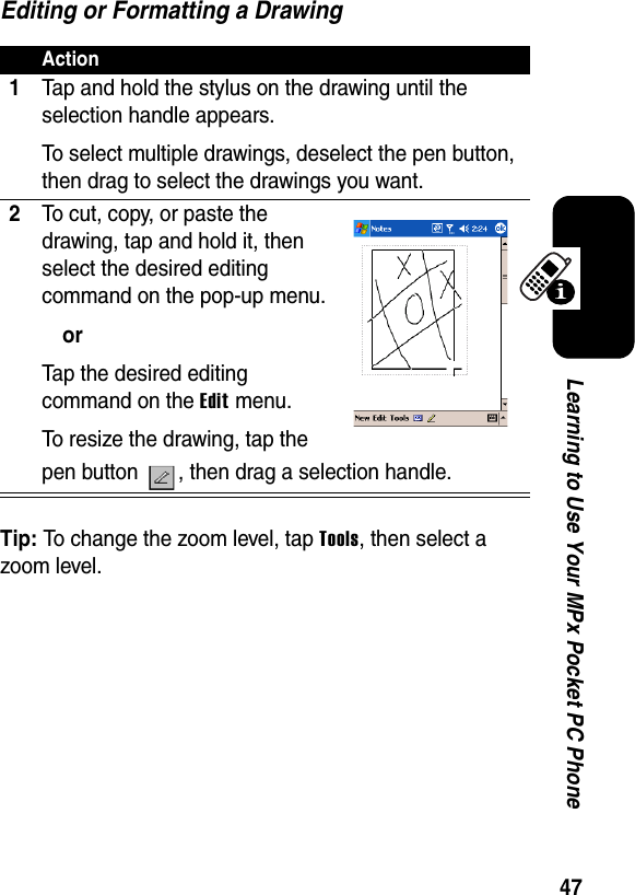 47Learning to Use Your MPx Pocket PC PhoneEditing or Formatting a DrawingTip: To change the zoom level, tap Tools, then select a zoom level.Action1Tap and hold the stylus on the drawing until the selection handle appears.To select multiple drawings, deselect the pen button, then drag to select the drawings you want.2To cut, copy, or paste the drawing, tap and hold it, then select the desired editing command on the pop-up menu.orTap the desired editing command on the Edit menu.To resize the drawing, tap the pen button  , then drag a selection handle.