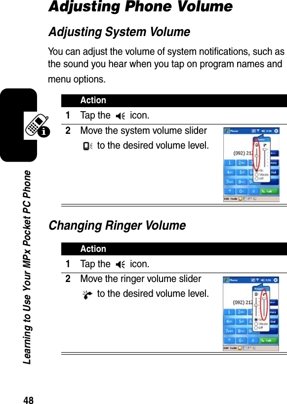 48Learning to Use Your MPx Pocket PC PhoneAdjusting Phone VolumeAdjusting System VolumeYou can adjust the volume of system notifications, such as the sound you hear when you tap on program names and menu options.Changing Ringer VolumeAction1Tap the   icon.2Move the system volume slider  to the desired volume level.Action1Tap the   icon.2Move the ringer volume slider  to the desired volume level.