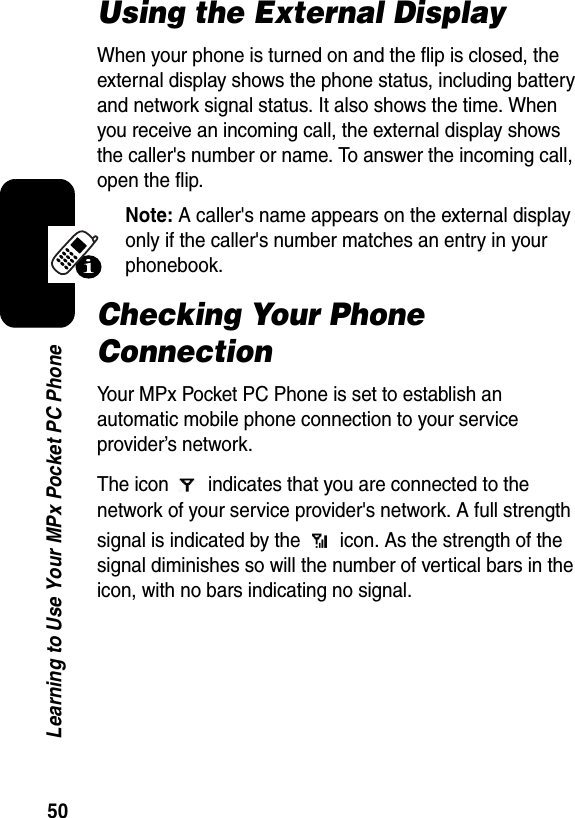 50Learning to Use Your MPx Pocket PC PhoneUsing the External DisplayWhen your phone is turned on and the flip is closed, the external display shows the phone status, including battery and network signal status. It also shows the time. When you receive an incoming call, the external display shows the caller&apos;s number or name. To answer the incoming call, open the flip.Note: A caller&apos;s name appears on the external display only if the caller&apos;s number matches an entry in your phonebook.Checking Your Phone ConnectionYour MPx Pocket PC Phone is set to establish an automatic mobile phone connection to your service provider’s network.The icon   indicates that you are connected to the network of your service provider&apos;s network. A full strength signal is indicated by the   icon. As the strength of the signal diminishes so will the number of vertical bars in the icon, with no bars indicating no signal.