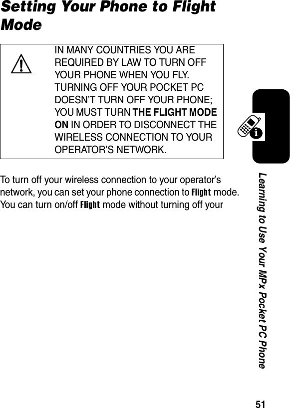 51Learning to Use Your MPx Pocket PC PhoneSetting Your Phone to Flight ModeTo turn off your wireless connection to your operator’s network, you can set your phone connection to Flightmode. You can turn on/off Flight mode without turning off your IN MANY COUNTRIES YOU ARE REQUIRED BY LAW TO TURN OFF YOUR PHONE WHEN YOU FLY. TURNING OFF YOUR POCKET PC DOESN’T TURN OFF YOUR PHONE; YOU MUST TURN THE FLIGHT MODE ON IN ORDER TO DISCONNECT THE WIRELESS CONNECTION TO YOUR OPERATOR’S NETWORK.