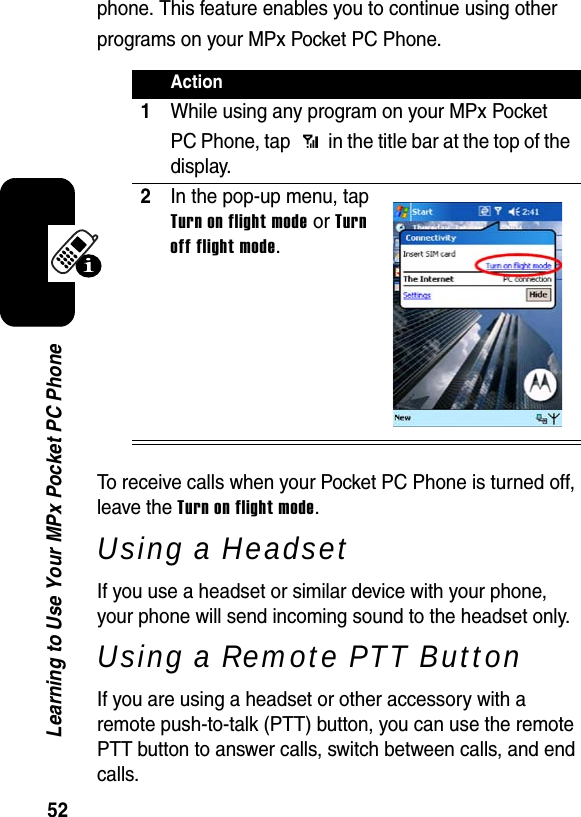 52Learning to Use Your MPx Pocket PC Phonephone. This feature enables you to continue using other programs on your MPx Pocket PC Phone.To receive calls when your Pocket PC Phone is turned off, leave the Turn on flight mode.Using a HeadsetIf you use a headset or similar device with your phone, your phone will send incoming sound to the headset only.Using a Remote PTT ButtonIf you are using a headset or other accessory with a remote push-to-talk (PTT) button, you can use the remote PTT button to answer calls, switch between calls, and end calls.Action1While using any program on your MPx Pocket PC Phone, tap   in the title bar at the top of the display.2In the pop-up menu, tap Turn on flight modeorTurnoff flight mode.