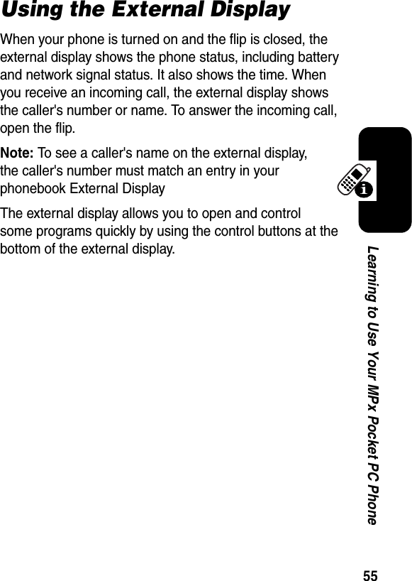 55Learning to Use Your MPx Pocket PC PhoneUsing the External DisplayWhen your phone is turned on and the flip is closed, the external display shows the phone status, including battery and network signal status. It also shows the time. When you receive an incoming call, the external display shows the caller&apos;s number or name. To answer the incoming call, open the flip.Note:To see a caller&apos;s name on the external display, the caller&apos;s number must match an entry in your phonebook External DisplayThe external display allows you to open and control some programs quickly by using the control buttons at the bottom of the external display.