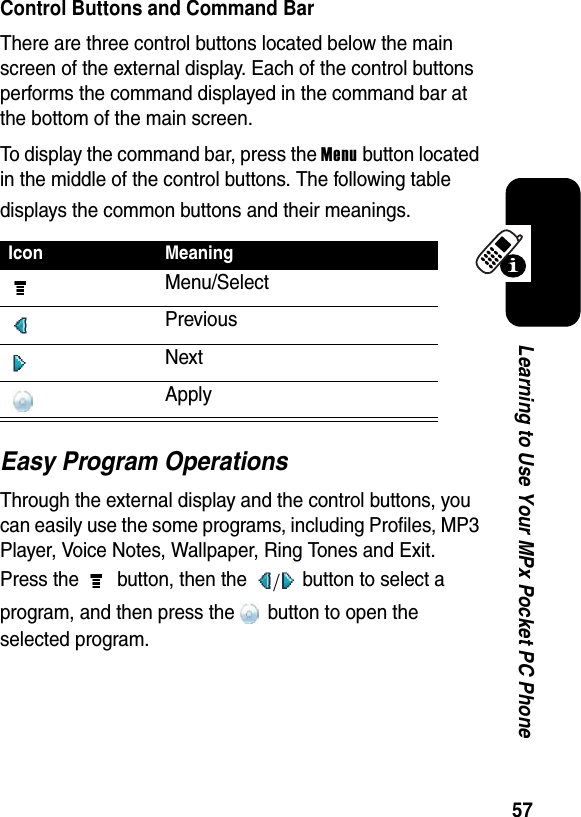 57Learning to Use Your MPx Pocket PC PhoneControl Buttons and Command BarThere are three control buttons located below the main screen of the external display. Each of the control buttons performs the command displayed in the command bar at the bottom of the main screen.To display the command bar, press the Menu button located in the middle of the control buttons. The following table displays the common buttons and their meanings.Easy Program OperationsThrough the external display and the control buttons, you can easily use the some programs, including Profiles, MP3 Player, Voice Notes, Wallpaper, Ring Tones and Exit. Press the   button, then the   button to select a program, and then press the  button to open the selected program.Icon MeaningMenu/SelectPreviousNextApply