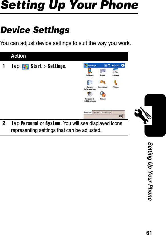 61Setting Up Your PhoneSetting Up Your PhoneDevice SettingsYou can adjust device settings to suit the way you work.Action1Ta p  Start &gt; Settings.2Ta pPersonal or System. You will see displayed icons representing settings that can be adjusted.