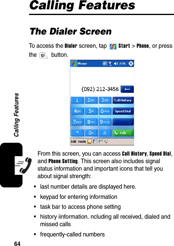 64Calling FeaturesCalling FeaturesThe Dialer ScreenTo access the Dialer screen, tap   Start &gt; Phone, or press the  button. From this screen, you can access Call History,Speed Dial,and Phone Setting. This screen also includes signal status information and important icons that tell you about signal strength:•last number details are displayed here.•keypad for entering information•task bar to access phone setting•history iinformation. ncluding all received, dialed and missed calls•frequently-called numbers