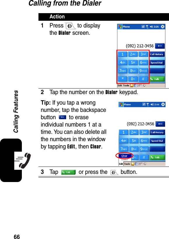 66Calling FeaturesCalling from the DialerAction1Press  to display the Dialer screen.2Tap the number on the Dialer keypad.Tip: If you tap a wrong number, tap the backspace button  to erase individual numbers 1 at a time. You can also delete all the numbers in the window by tapping Edit, then Clear.3Tap   or press the   button.