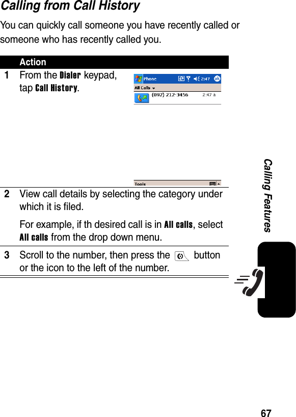 67Calling FeaturesCalling from Call HistoryYou can quickly call someone you have recently called or someone who has recently called you. Action1From the Dialer keypad, tap Call History.2View call details by selecting the category under which it is filed. For example, if th desired call is in All calls, select All calls from the drop down menu.3Scroll to the number, then press the   button or the icon to the left of the number.