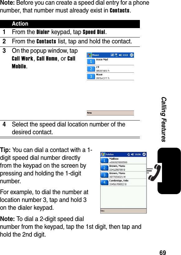 69Calling FeaturesNote:Before you can create a speed dial entry for a phone number, that number must already exist in Contacts.Tip: You can dial a contact with a 1-digit speed dial number directly from the keypad on the screen by pressing and holding the 1-digit number.For example, to dial the number at location number 3, tap and hold 3 on the dialer keypad.Note:To dial a 2-digit speed dial number from the keypad, tap the 1st digit, then tap and hold the 2nd digit.Action1From the Dialer keypad, tap Speed Dial.2From the Contacts list, tap and hold the contact.3On the popup window, tap Call Work,Call Home, or CallMobile.4Select the speed dial location number of the desired contact.