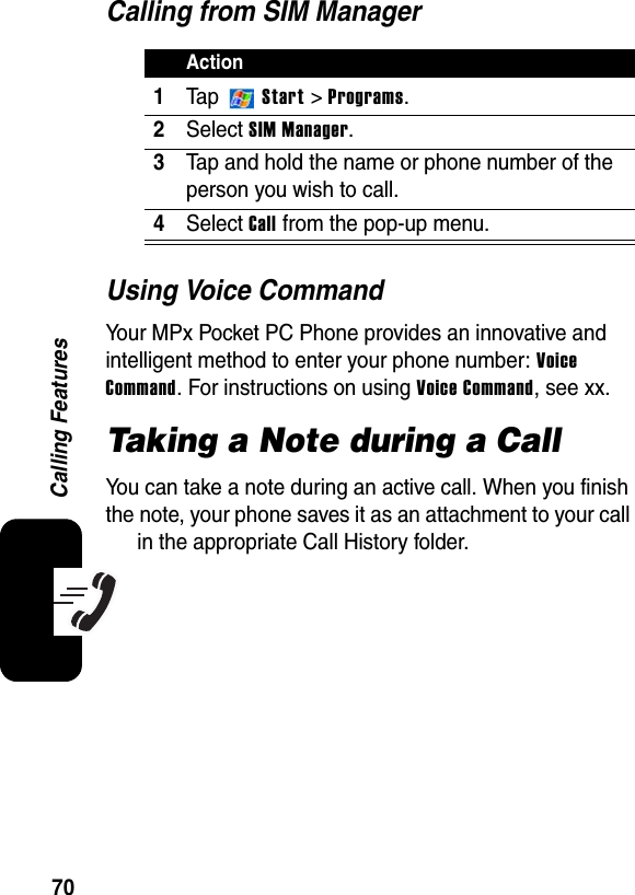 70Calling FeaturesCalling from SIM ManagerUsing Voice CommandYour MPx Pocket PC Phone provides an innovative and intelligent method to enter your phone number: VoiceCommand. For instructions on using Voice Command, see xx.Taking a Note during a CallYou can take a note during an active call. When you finish the note, your phone saves it as an attachment to your call in the appropriate Call History folder.Action1Ta p  Start &gt; Programs.2SelectSIM Manager.3Tap and hold the name or phone number of the person you wish to call.4SelectCall from the pop-up menu.