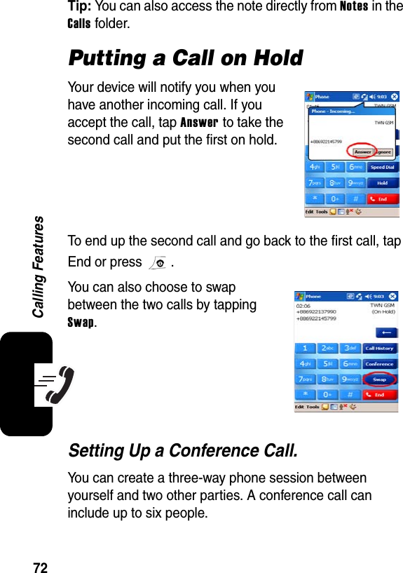 72Calling FeaturesTip: You can also access the note directly from Notes in the Calls folder.Putting a Call on HoldYour device will notify you when you have another incoming call. If you accept the call, tap Answer to take the second call and put the first on hold.To end up the second call and go back to the first call, tap End or press  .You can also choose to swap between the two calls by tapping Swap.Setting Up a Conference Call.You can create a three-way phone session between yourself and two other parties. A conference call can include up to six people.