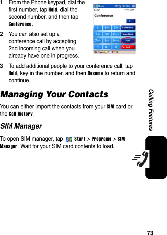 73Calling Features1From the Phone keypad, dial the first number, tap Hold, dial the second number, and then tap Conference.2You can also set up a conference call by accepting 2nd incoming call when you already have one in progress.3To add additional people to your conference call, tap Hold, key in the number, and thenResume to return and continue.Managing Your ContactsYou can either import the contacts from your SIM card or the Call History.SIM ManagerTo open SIM manager, tap   Start&gt; Programs &gt; SIMManager. Wait for your SIM card contents to load.