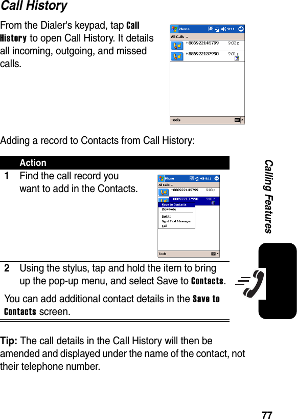 77Calling FeaturesCall HistoryFrom the Dialer&apos;s keypad, tap CallHistory to open Call History. It details all incoming, outgoing, and missed calls.Adding a record to Contacts from Call History:Tip: The call details in the Call History will then be amended and displayed under the name of the contact, not their telephone number.Action1Find the call record you want to add in the Contacts.2Using the stylus, tap and hold the item to bring up the pop-up menu, and select Save to Contacts.You can add additional contact details in the Save to Contacts screen.