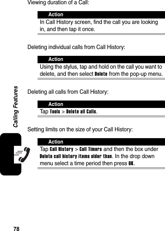 78Calling FeaturesViewing duration of a Call:Deleting individual calls from Call History:Deleting all calls from Call History:Setting limits on the size of your Call History:ActionIn Call History screen, find the call you are looking in, and then tap it once.ActionUsing the stylus, tap and hold on the call you want to delete, and then select Delete from the pop-up menu.ActionTa p Tools &gt; Delete all Calls.ActionTa p Call History&gt;Call Timers and then the box under Delete call history items older than. In the drop down menu select a time period then press OK.