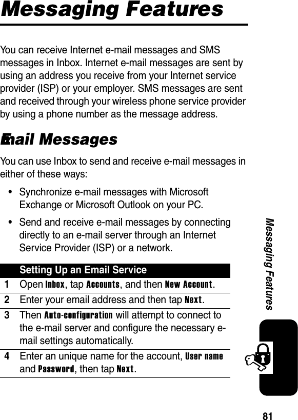 81Messaging FeaturesMessaging FeaturesYou can receive Internet e-mail messages and SMS messages in Inbox. Internet e-mail messages are sent by using an address you receive from your Internet service provider (ISP) or your employer. SMS messages are sent and received through your wireless phone service provider by using a phone number as the message address.Email MessagesYou can use Inbox to send and receive e-mail messages in either of these ways:•Synchronize e-mail messages with Microsoft Exchange or Microsoft Outlook on your PC.•Send and receive e-mail messages by connecting directly to an e-mail server through an Internet Service Provider (ISP) or a network.Setting Up an Email Service1Open Inbox, tap Accounts, and then New Account.2Enter your email address and then tap Next.3Then Auto-configuration will attempt to connect to the e-mail server and configure the necessary e-mail settings automatically.4Enter an unique name for the account, User nameand Password, then tap Next.