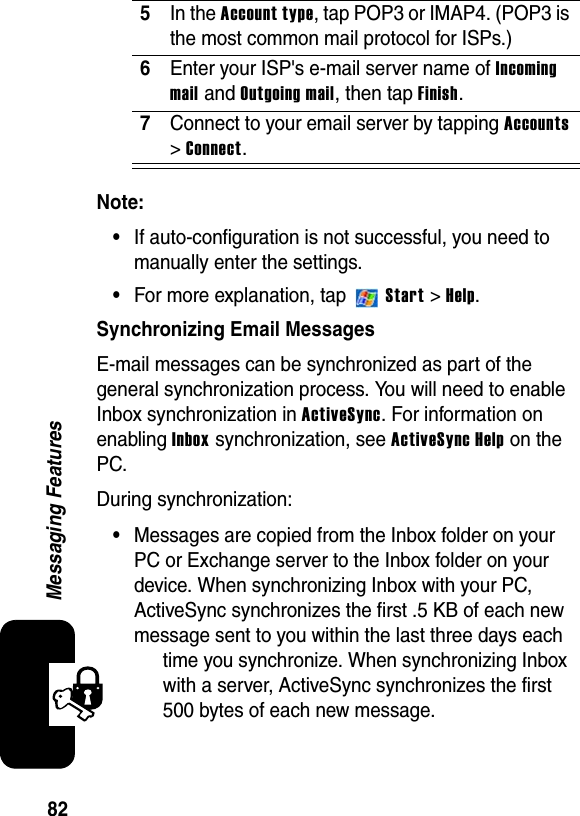 82Messaging FeaturesNote:•If auto-configuration is not successful, you need to manually enter the settings.•For more explanation, tap   Start &gt; Help.Synchronizing Email MessagesE-mail messages can be synchronized as part of the general synchronization process. You will need to enable Inbox synchronization in ActiveSync. For information on enabling Inbox synchronization, see ActiveSync Help on the PC.During synchronization:•Messages are copied from the Inbox folder on your PC or Exchange server to the Inbox folder on your device. When synchronizing Inbox with your PC, ActiveSync synchronizes the first .5 KB of each new message sent to you within the last three days each time you synchronize. When synchronizing Inbox with a server, ActiveSync synchronizes the first 500 bytes of each new message.5In the Account type, tap POP3 or IMAP4. (POP3 is the most common mail protocol for ISPs.)6Enter your ISP&apos;s e-mail server name of Incomingmail and Outgoing mail, then tap Finish.7Connect to your email server by tapping Accounts &gt;Connect.