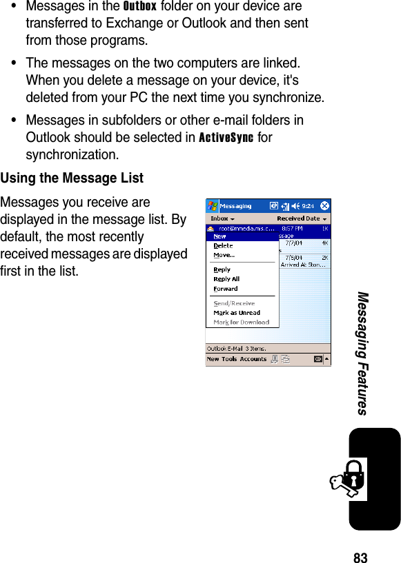 83Messaging Features•Messages in the Outbox folder on your device are transferred to Exchange or Outlook and then sent from those programs.•The messages on the two computers are linked. When you delete a message on your device, it&apos;s deleted from your PC the next time you synchronize.•Messages in subfolders or other e-mail folders in Outlook should be selected in ActiveSync for synchronization.Using the Message ListMessages you receive are displayed in the message list. By default, the most recently received messages are displayed first in the list.