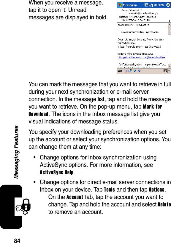 84Messaging FeaturesWhen you receive a message, tap it to open it. Unread messages are displayed in bold.You can mark the messages that you want to retrieve in full during your next synchronization or e-mail server connection. In the message list, tap and hold the message you want to retrieve. On the pop-up menu, tap Mark for Download. The icons in the Inbox message list give you visual indications of message status.You specify your downloading preferences when you set up the account or select your synchronization options. You can change them at any time:•Change options for Inbox synchronization using ActiveSync options. For more information, see ActiveSync Help.•Change options for direct e-mail server connections in Inbox on your device. Tap Tools and then tap Options.On the Account tab, tap the account you want to change. Tap and hold the account and select Deleteto remove an account.