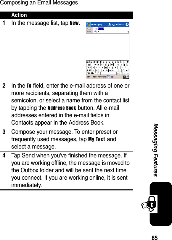 85Messaging FeaturesComposing an Email MessagesAction1In the message list, tap New.2In the To field, enter the e-mail address of one or more recipients, separating them with a semicolon, or select a name from the contact list by tapping the Address Book button. All e-mail addresses entered in the e-mail fields in Contacts appear in the Address Book.3Compose your message. To enter preset or frequently used messages, tap My Text and select a message.4Tap Send when you&apos;ve finished the message. If you are working offline, the message is moved to the Outbox folder and will be sent the next time you connect. If you are working online, it is sent immediately.