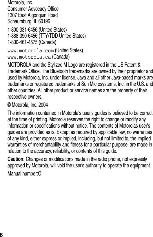 6Motorola, Inc.Consumer Advocacy Office1307 East Algonquin RoadSchaumburg, IL 601961-800-331-6456 (United States)1-888-390-6456 (TTY/TDD United States)1-800-461-4575 (Canada)www.motorola.com (United States)www.motorola.ca (Canada)MOTOROLA and the Stylized M Logo are registered in the US Patent &amp; Trademark Office. The Bluetooth trademarks are owned by their proprietor and used by Motorola, Inc. under license. Java and all other Java-based marks are trademarks or registered trademarks of Sun Microsystems, Inc. in the U.S. and other countries. All other product or service names are the property of their respective owners.© Motorola, Inc. 2004The information contained in Motorola&apos;s user&apos;s guides is believed to be correct at the time of printing. Motorola reserves the right to change or modify any information or specifications without notice. The contents of Motorolas user&apos;s guides are provided as is. Except as required by applicable law, no warranties of any kind, either express or implied, including, but not limited to, the implied warranties of merchantability and fitness for a particular purpose, are made in relation to the accuracy, reliability, or contents of this guide.Caution: Changes or modifications made in the radio phone, not expressly approved by Motorola, will void the user’s authority to operate the equipment.Manual number:O