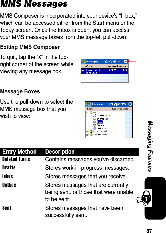 87Messaging FeaturesMMS MessagesMMS Composer is incorporated into your device&apos;s “Inbox,” which can be accessed either from the Start menu or the Today screen. Once the Inbox is open, you can access your MMS message boxes from the top-left pull-down:Exiting MMS ComposerTo quit, tap the “X” in the top-right corner of the screen while viewing any message box.Message BoxesUse the pull-down to select the MMS message box that you wish to view:Entry Method DescriptionDeleted ItemsContains messages you&apos;ve discarded.DraftsStores work-in-progress messages.InboxStores messages that you receive.OutboxStores messages that are currently being sent, or those that were unable to be sent.SentStores messages that have been successfully sent.