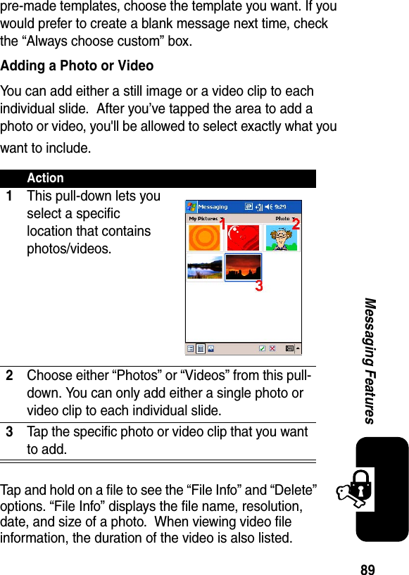 89Messaging Featurespre-made templates, choose the template you want. If you would prefer to create a blank message next time, check the “Always choose custom” box.Adding a Photo or VideoYou can add either a still image or a video clip to each individual slide.  After you’ve tapped the area to add a photo or video, you&apos;ll be allowed to select exactly what you want to include.Tap and hold on a file to see the “File Info” and “Delete” options. “File Info” displays the file name, resolution, date, and size of a photo.  When viewing video file information, the duration of the video is also listed.Action1This pull-down lets you select a specific location that contains photos/videos.2Choose either “Photos” or “Videos” from this pull-down. You can only add either a single photo or video clip to each individual slide.3Tap the specific photo or video clip that you want to add.