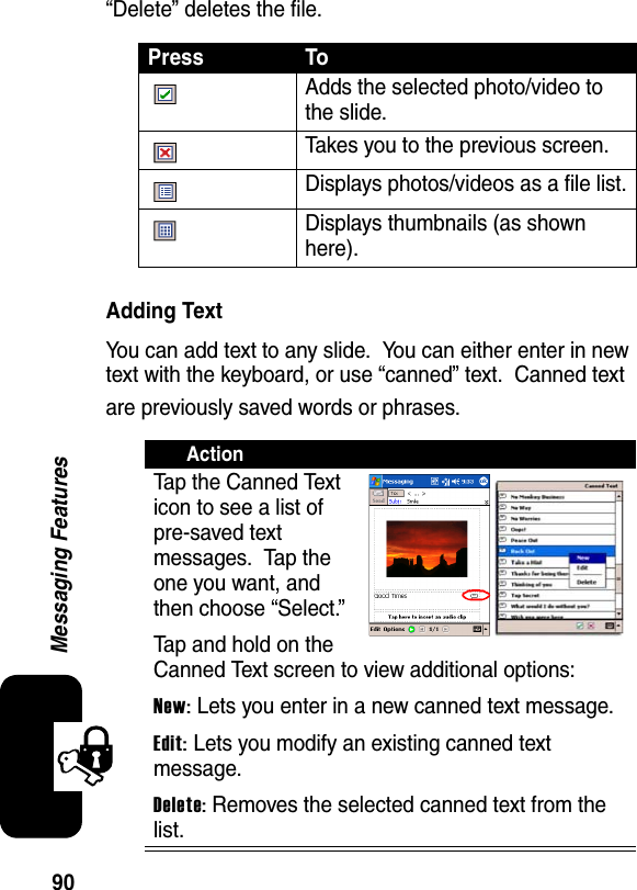 90Messaging Features“Delete” deletes the file.Adding TextYou can add text to any slide.  You can either enter in new text with the keyboard, or use “canned” text.  Canned text are previously saved words or phrases.Press ToAdds the selected photo/video to the slide.Takes you to the previous screen.Displays photos/videos as a file list.Displays thumbnails (as shown here).ActionTap the Canned Text icon to see a list of pre-saved text messages.  Tap the one you want, and then choose “Select.”Tap and hold on the Canned Text screen to view additional options:New: Lets you enter in a new canned text message.Edit:Lets you modify an existing canned text message.Delete:Removes the selected canned text from the list.