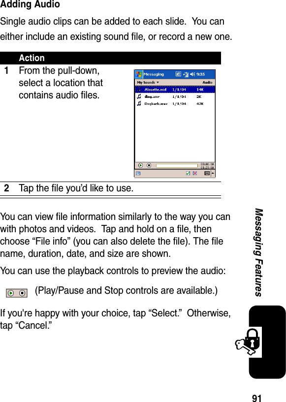 91Messaging FeaturesAdding AudioSingle audio clips can be added to each slide.  You can either include an existing sound file, or record a new one.You can view file information similarly to the way you can with photos and videos.  Tap and hold on a file, then choose “File info” (you can also delete the file). The file name, duration, date, and size are shown.You can use the playback controls to preview the audio: (Play/Pause and Stop controls are available.)If you&apos;re happy with your choice, tap “Select.”  Otherwise, tap “Cancel.”Action1From the pull-down, select a location that contains audio files.2Tap the file you’d like to use.