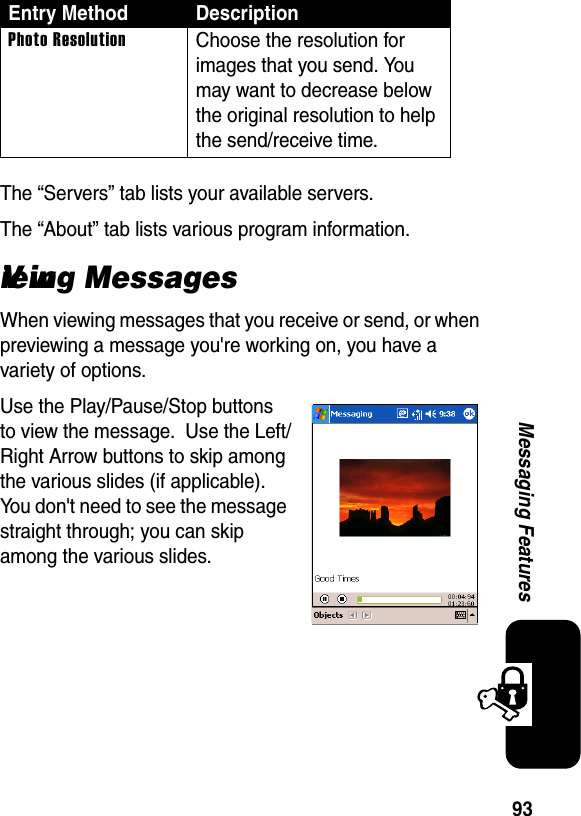 93Messaging FeaturesThe “Servers” tab lists your available servers.The “About” tab lists various program information.Viewing MessagesWhen viewing messages that you receive or send, or when previewing a message you&apos;re working on, you have a variety of options.Use the Play/Pause/Stop buttons to view the message.  Use the Left/Right Arrow buttons to skip among the various slides (if applicable).  You don&apos;t need to see the message straight through; you can skip among the various slides.Photo ResolutionChoose the resolution for images that you send. You may want to decrease below the original resolution to help the send/receive time.Entry Method Description