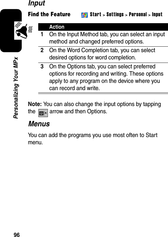 96Personalizing Your MPxInputFind the Feature Start &gt; Settings &gt; Personal &gt; InputNote:You can also change the input options by tapping the   arrow and then Options.MenusYou can add the programs you use most often to Start menu.Action1On the Input Method tab, you can select an input method and changed preferred options.2On the Word Completion tab, you can select desired options for word completion.3On the Options tab, you can select preferred options for recording and writing. These options apply to any program on the device where you can record and write.