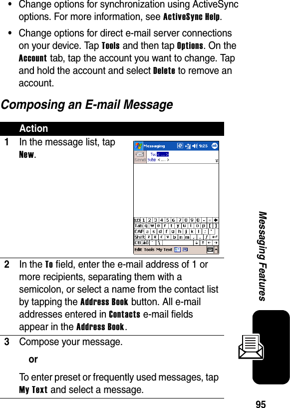 95Messaging Features•Change options for synchronization using ActiveSync options. For more information, see ActiveSync Help.•Change options for direct e-mail server connections on your device. Tap Tools and then tap Options. On the Account tab, tap the account you want to change. Tap and hold the account and select Delete to remove an account.Composing an E-mail MessageAction1In the message list, tap New.2In the To field, enter the e-mail address of 1 or more recipients, separating them with a semicolon, or select a name from the contact list by tapping the Address Book button. All e-mail addresses entered in Contacts e-mail fields appear in the Address Book.3Compose your message.orTo enter preset or frequently used messages, tap My Text and select a message.