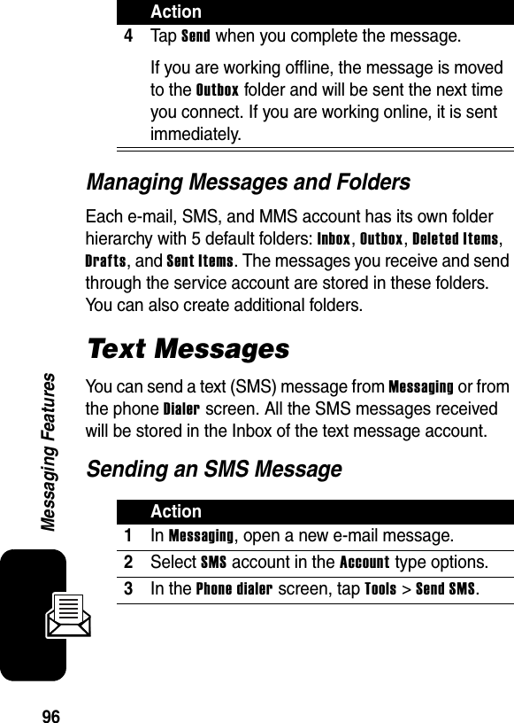 96Messaging FeaturesManaging Messages and FoldersEach e-mail, SMS, and MMS account has its own folder hierarchy with 5 default folders: Inbox, Outbox, Deleted Items, Drafts, and Sent Items. The messages you receive and send through the service account are stored in these folders. You can also create additional folders.Text MessagesYou can send a text (SMS) message from Messaging or from the phone Dialer screen. All the SMS messages received will be stored in the Inbox of the text message account.Sending an SMS Message4Ta p  Send when you complete the message. If you are working offline, the message is moved to the Outbox folder and will be sent the next time you connect. If you are working online, it is sent immediately.Action1In Messaging, open a new e-mail message.2Select SMS account in the Account type options.3In the Phone dialer screen, tap Tools &gt; Send SMS.Action