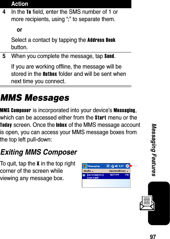 97Messaging FeaturesMMS MessagesMMS Composer is incorporated into your device’s Messaging, which can be accessed either from the Start menu or the Today screen. Once the Inbox of the MMS message account is open, you can access your MMS message boxes from the top left pull-down:Exiting MMS ComposerTo quit, tap the X in the top right corner of the screen while viewing any message box.4In the To field, enter the SMS number of 1 or more recipients, using “;” to separate them.orSelect a contact by tapping the Address Book button.5When you complete the message, tap Send. If you are working offline, the message will be stored in the Outbox folder and will be sent when next time you connect.Action