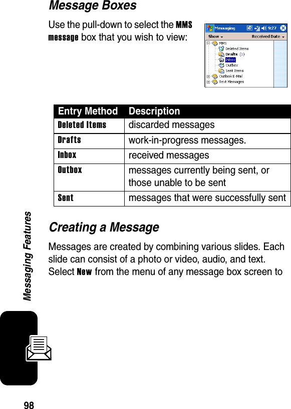 98Messaging FeaturesMessage BoxesUse the pull-down to select the MMS message box that you wish to view:Creating a MessageMessages are created by combining various slides. Each slide can consist of a photo or video, audio, and text. Select New from the menu of any message box screen to Entry Method DescriptionDeleted Itemsdiscarded messagesDraftswork-in-progress messages.Inboxreceived messagesOutboxmessages currently being sent, or those unable to be sentSentmessages that were successfully sent