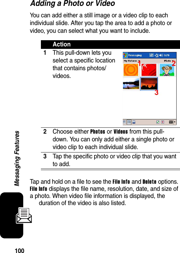 100Messaging FeaturesAdding a Photo or VideoYou can add either a still image or a video clip to each individual slide. After you tap the area to add a photo or video, you can select what you want to include.Tap and hold on a file to see the File Info and Delete options. File Info displays the file name, resolution, date, and size of a photo. When video file information is displayed, the duration of the video is also listed.Action1This pull-down lets you select a specific location that contains photos/videos.2Choose either Photos or Videos from this pull-down. You can only add either a single photo or video clip to each individual slide.3Tap the specific photo or video clip that you want to add.