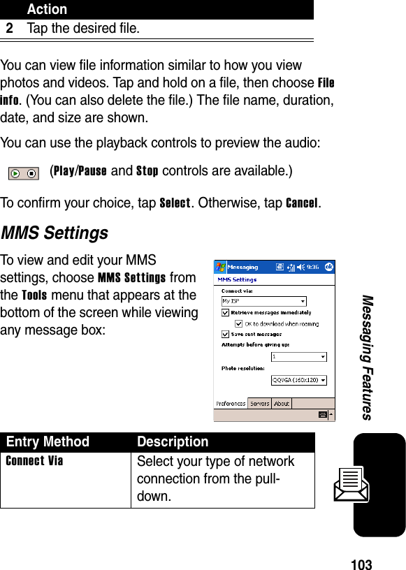 103Messaging FeaturesYou can view file information similar to how you view photos and videos. Tap and hold on a file, then choose File info. (You can also delete the file.) The file name, duration, date, and size are shown.You can use the playback controls to preview the audio: (Play/Pause and Stop controls are available.)To confirm your choice, tap Select. Otherwise, tap Cancel.MMS SettingsTo view and edit your MMS settings, choose MMS Settings from the Tools menu that appears at the bottom of the screen while viewing any message box:2Tap the desired file.Entry Method DescriptionConnect ViaSelect your type of network connection from the pull-down.Action