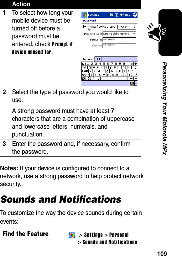 109Personalizing Your Motorola MPxNotes: If your device is configured to connect to a network, use a strong password to help protect network security.Sounds and NotificationsTo customize the way the device sounds during certain events:Action1To select how long your mobile device must be turned off before a password must be entered, check Prompt if device unused for.2Select the type of password you would like to use. A strong password must have at least 7 characters that are a combination of uppercase and lowercase letters, numerals, and punctuation.3Enter the password and, if necessary, confirm the password.Find the Feature &gt; Settings &gt; Personal &gt;Sounds and Notifications