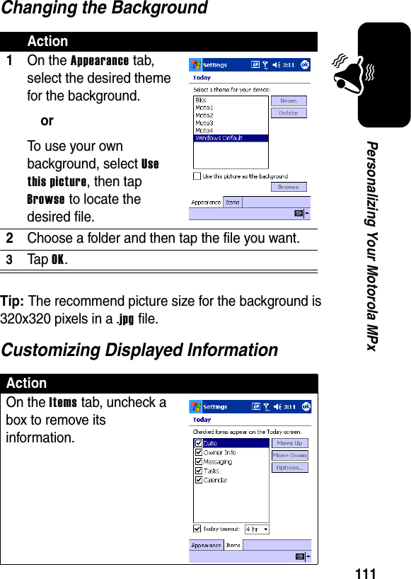 111Personalizing Your Motorola MPxChanging the BackgroundTip: The recommend picture size for the background is 320x320 pixels in a .jpg file.Customizing Displayed InformationAction1On the Appearance tab, select the desired theme for the background.orTo use your own background, select Use this picture, then tap Browse to locate the desired file.2Choose a folder and then tap the file you want.3Ta p OK.ActionOn the Items tab, uncheck a box to remove its information.